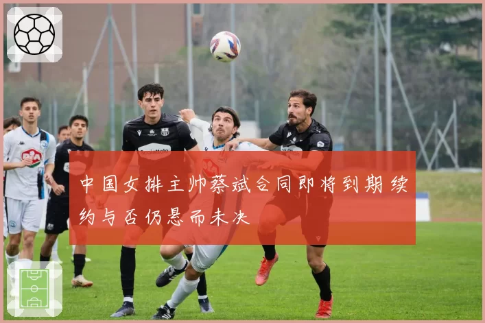 中国女排主帅蔡斌合同即将到期 续约与否仍悬而未决
