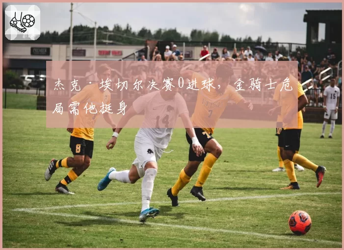 杰克·埃切尔决赛0进球，金骑士危局需他挺身