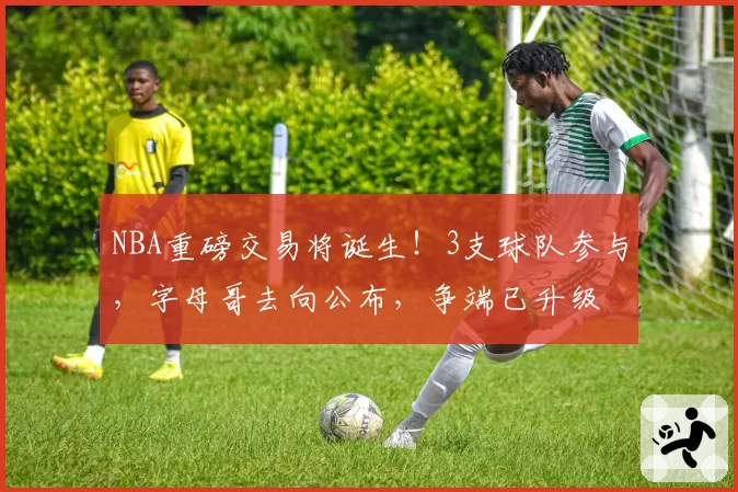 NBA重磅交易将诞生!3支球队参与,字母哥去向公布,争端已升级