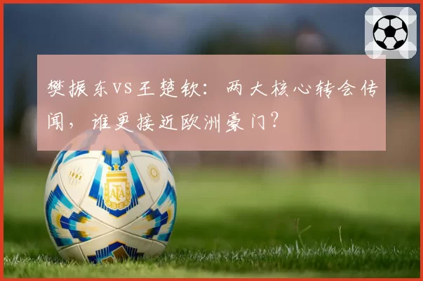 樊振东vs王楚钦:两大核心转会传闻,谁更接近欧洲豪门?