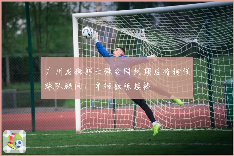 广州龙狮郭士强合同到期后将转任球队顾问,年轻教练接棒