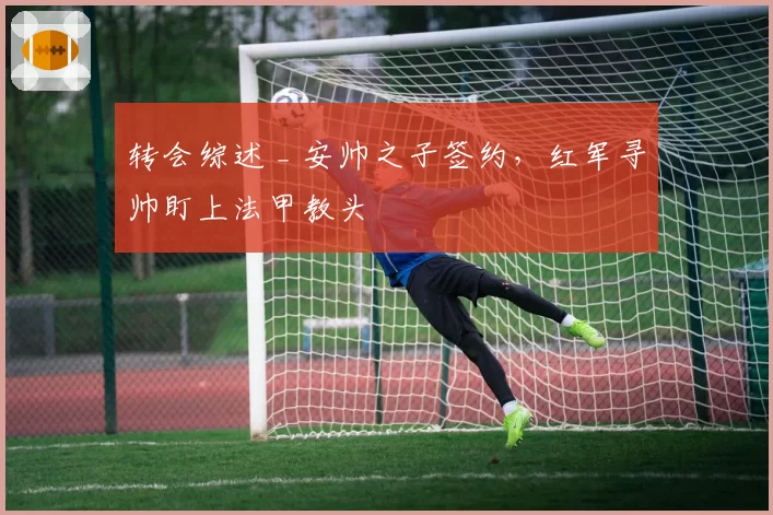 转会综述 _ 安帅之子签约，红军寻帅盯上法甲教头