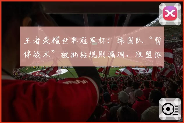 王者荣耀世界冠军杯：韩国队“暂停战术”被批钻规则漏洞，联盟拟修正