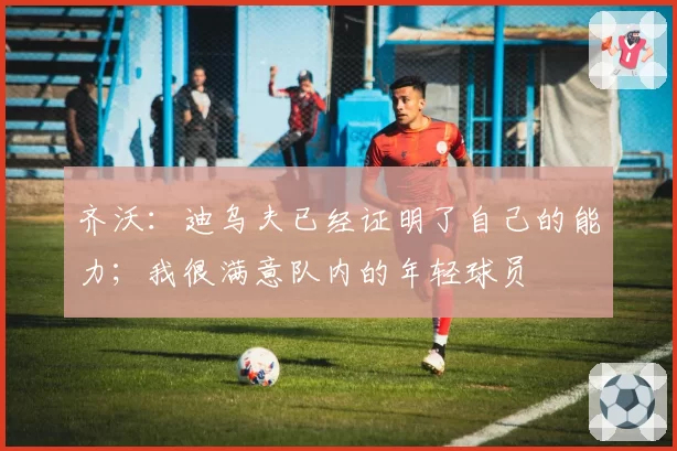 齐沃:迪乌夫已经证明了自己的能力;我很满意队内的年轻球员