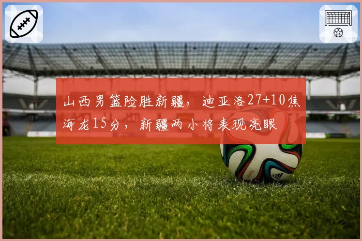 山西男篮险胜新疆,迪亚洛27+10焦海龙15分,新疆两小将表现亮眼