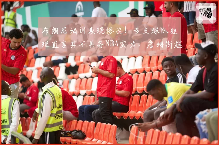 布朗尼试训表现惨淡!多支球队经理直言其不具备NBA实力,詹姆斯尴尬沉默