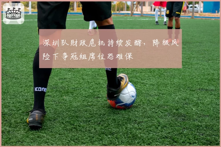 深圳队财政危机持续发酵,降级风险下争冠组席位恐难保