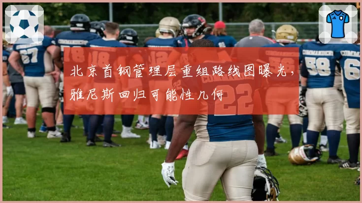北京首钢管理层重组路线图曝光,雅尼斯回归可能性几何