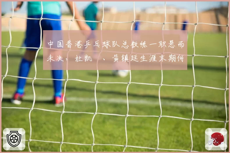 中国香港乒乓球队总教练一职悬而未决，杜凯琹、黄镇廷生涯末期何去何从？