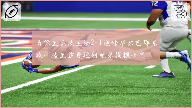 马德里竞技主场2-1逆转毕尔巴鄂竞技，格里兹曼远射绝杀提振士气