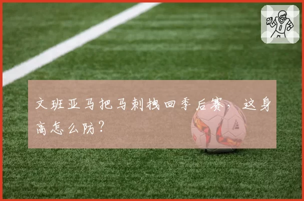 文班亚马把马刺拽回季后赛，这身高怎么防？