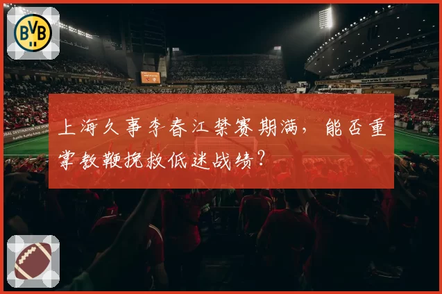 上海久事李春江禁赛期满,能否重掌教鞭挽救低迷战绩?