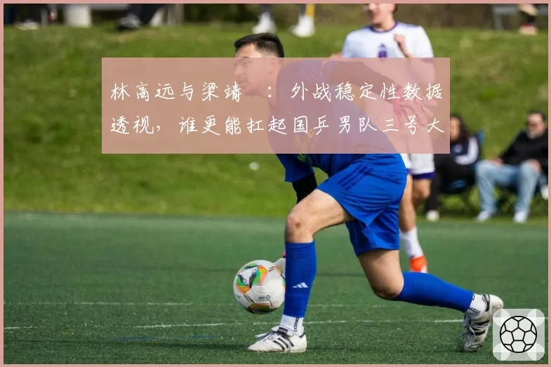 林高远与梁靖崑:外战稳定性数据透视,谁更能扛起国乒男队三号大旗?