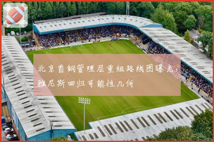 北京首钢管理层重组路线图曝光,雅尼斯回归可能性几何