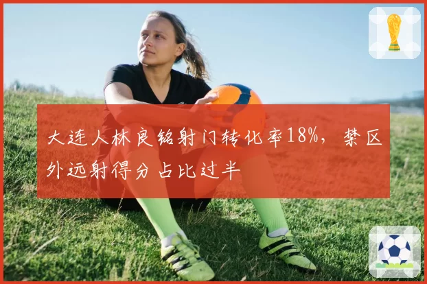 大连人林良铭射门转化率18%，禁区外远射得分占比过半