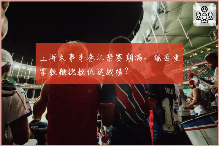 上海久事李春江禁赛期满，能否重掌教鞭挽救低迷战绩？