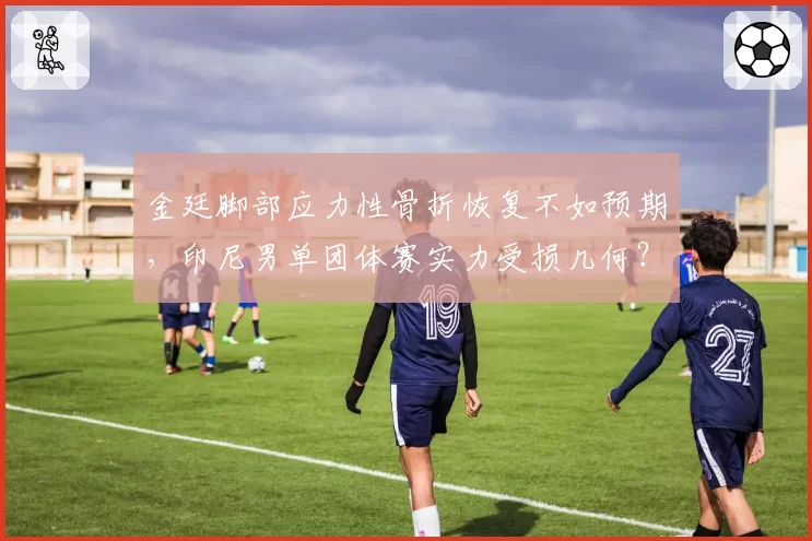 金廷脚部应力性骨折恢复不如预期,印尼男单团体赛实力受损几何?