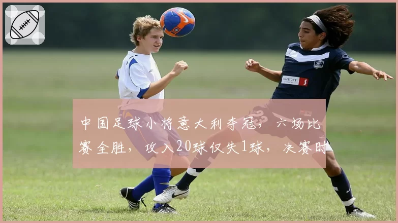 中国足球小将意大利夺冠，六场比赛全胜，攻入20球仅失1球，决赛时点球决胜捧杯