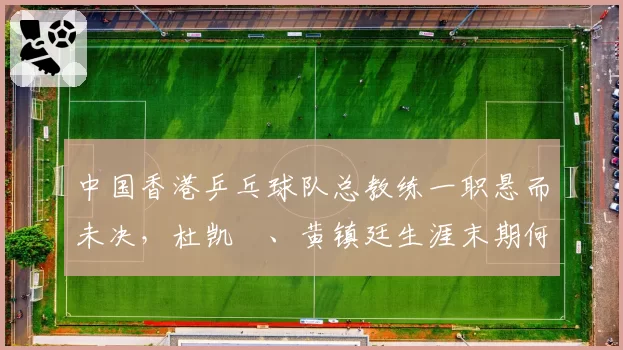 中国香港乒乓球队总教练一职悬而未决，杜凯琹、黄镇廷生涯末期何去何从？