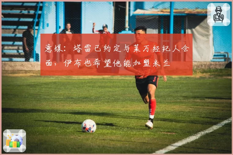 意媒：塔雷已约定与莱万经纪人会面，伊布也希望他能加盟米兰