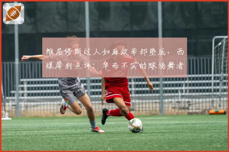 维尼修斯过人如麻效率却垫底，西媒犀利点评：华而不实的球场舞者？