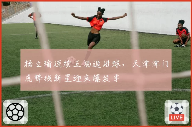 杨立瑜连续五场造进球,天津津门虎锋线新星迎来爆发季