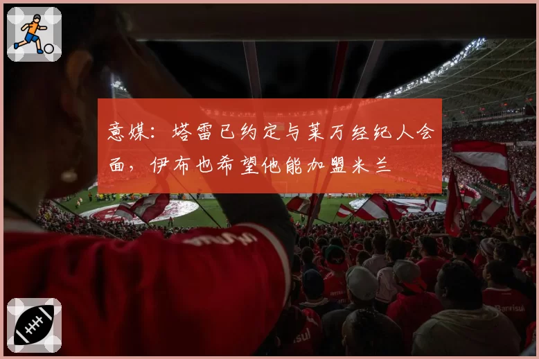 意媒：塔雷已约定与莱万经纪人会面，伊布也希望他能加盟米兰