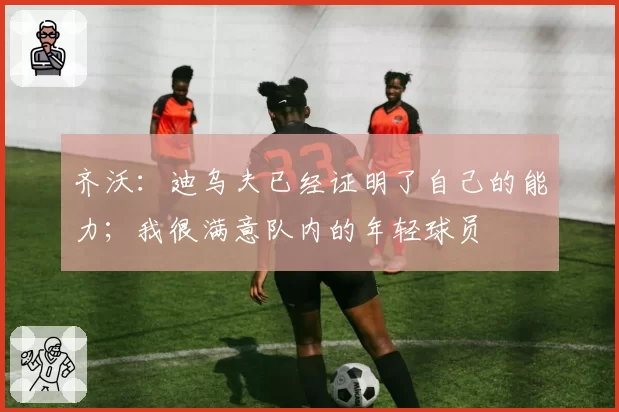 齐沃:迪乌夫已经证明了自己的能力;我很满意队内的年轻球员