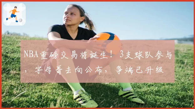 NBA重磅交易将诞生！3支球队参与，字母哥去向公布，争端已升级