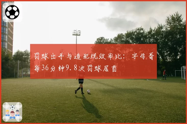 罚球出手与造犯规效率比:字母哥每36分钟9.8次罚球居首
