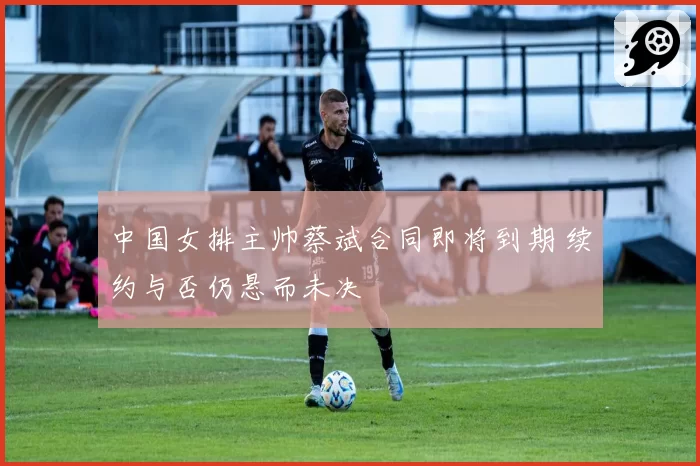 中国女排主帅蔡斌合同即将到期 续约与否仍悬而未决