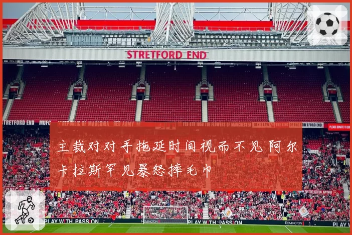 主裁对对手拖延时间视而不见 阿尔卡拉斯罕见暴怒摔毛巾