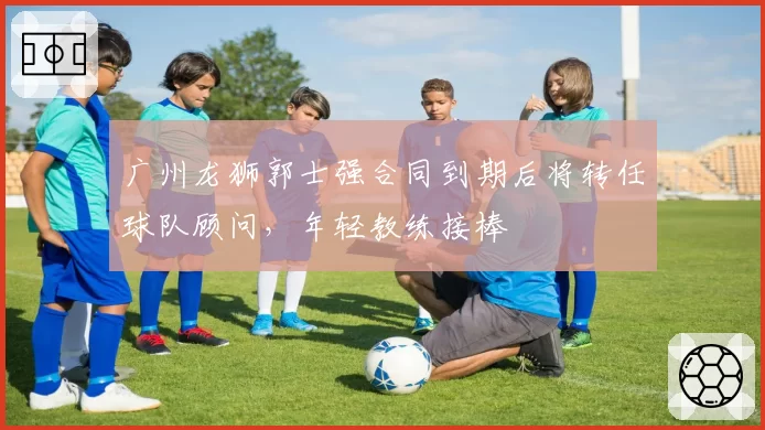 广州龙狮郭士强合同到期后将转任球队顾问,年轻教练接棒