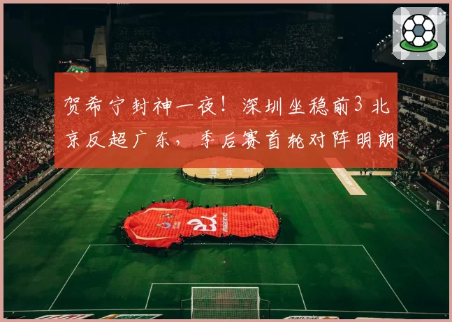 贺希宁封神一夜！深圳坐稳前3 北京反超广东，季后赛首轮对阵明朗