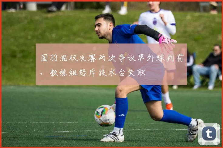 国羽混双决赛两次争议界外球判罚，教练组怒斥技术台失职